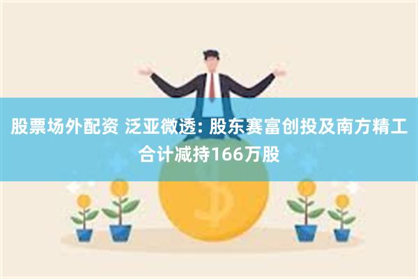 股票场外配资 泛亚微透: 股东赛富创投及南方精工合计减持166万股