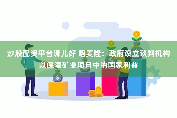 炒股配资平台哪儿好 喀麦隆：政府设立谈判机构以保障矿业项目中的国家利益