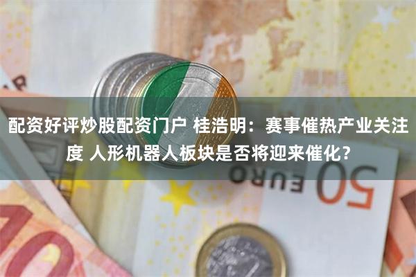 配资好评炒股配资门户 桂浩明：赛事催热产业关注度 人形机器人板块是否将迎来催化？