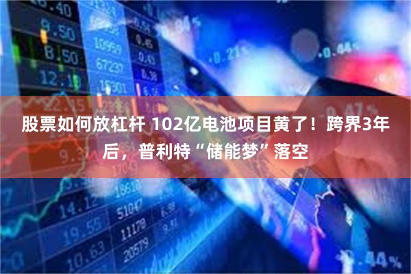 股票如何放杠杆 102亿电池项目黄了！跨界3年后，普利特“储能梦”落空