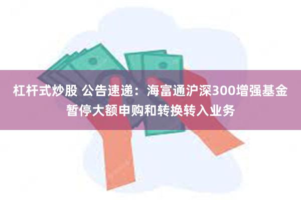 杠杆式炒股 公告速递：海富通沪深300增强基金暂停大额申购和转换转入业务
