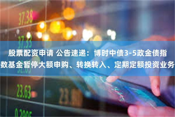 股票配资申请 公告速递：博时中债3-5政金债指数基金暂停大额申购、转换转入、定期定额投资业务