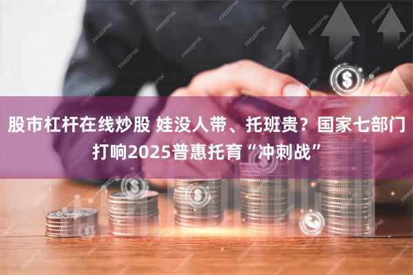 股市杠杆在线炒股 娃没人带、托班贵？国家七部门打响2025普惠托育“冲刺战”