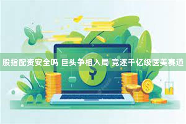 股指配资安全吗 巨头争相入局 竞逐千亿级医美赛道