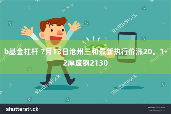 b基金杠杆 7月13日沧州三和最新执行价涨20。1-2厚废钢2130