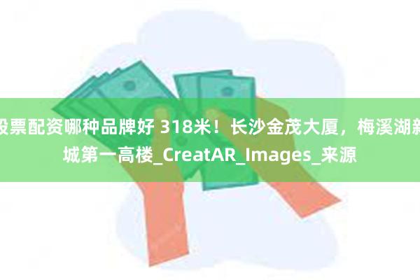 股票配资哪种品牌好 318米！长沙金茂大厦，梅溪湖新城第一高楼_CreatAR_Images_来源