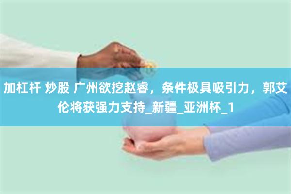 加杠杆 炒股 广州欲挖赵睿，条件极具吸引力，郭艾伦将获强力支持_新疆_亚洲杯_1