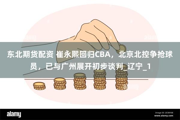 东北期货配资 崔永熙回归CBA，北京北控争抢球员，已与广州展开初步谈判_辽宁_1