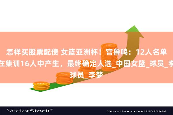 怎样买股票配债 女篮亚洲杯！宫鲁鸣：12人名单将在集训16人中产生，最终确定人选_中国女篮_球员_李梦