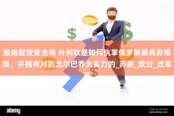 股指配资安全吗 叶利钦是如何执掌俄罗斯最高苏维埃，并拥有对抗戈尔巴乔夫实力的_苏联_政治_改革