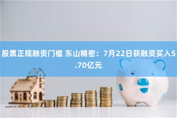 股票正规融资门槛 东山精密：7月22日获融资买入5.70亿元