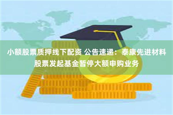 小额股票质押线下配资 公告速递：泰康先进材料股票发起基金暂停大额申购业务