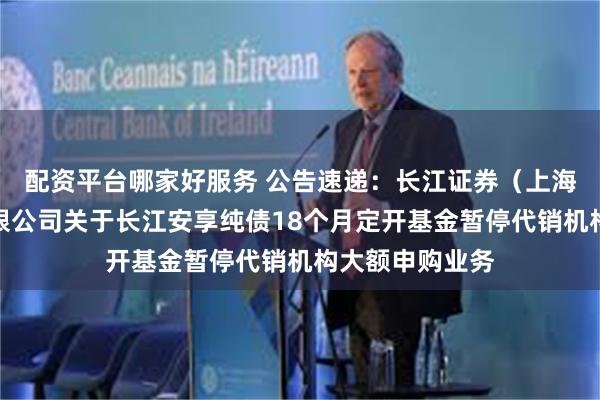 配资平台哪家好服务 公告速递：长江证券（上海）资产管理有限公司关于长江安享纯债18个月定开基金暂停代销机构大额申购业务