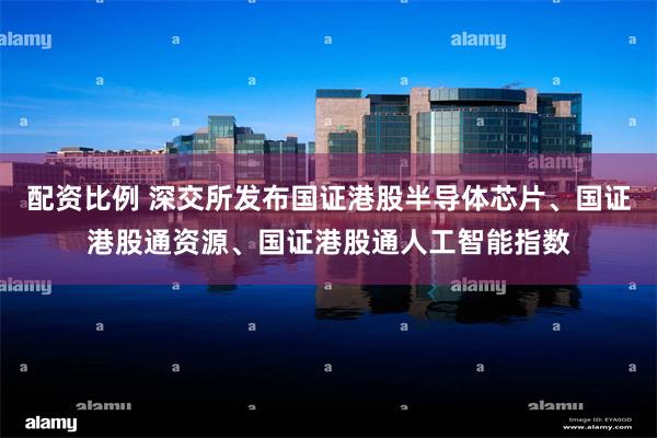 配资比例 深交所发布国证港股半导体芯片、国证港股通资源、国证港股通人工智能指数