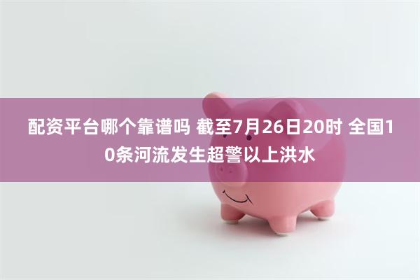 配资平台哪个靠谱吗 截至7月26日20时 全国10条河流发生超警以上洪水
