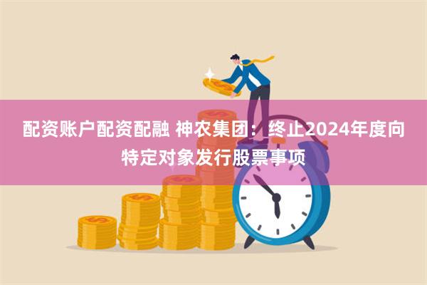 配资账户配资配融 神农集团：终止2024年度向特定对象发行股票事项