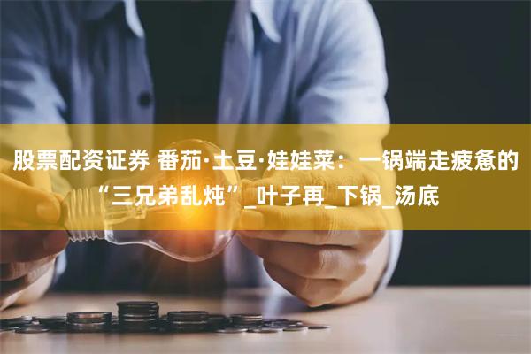股票配资证券 番茄·土豆·娃娃菜：一锅端走疲惫的“三兄弟乱炖”_叶子再_下锅_汤底