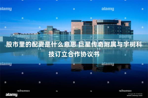 股市里的配资是什么意思 巨星传奇附属与宇树科技订立合作协议书