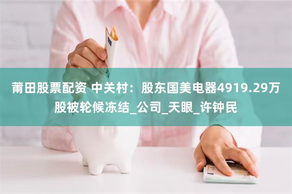 莆田股票配资 中关村：股东国美电器4919.29万股被轮候冻结_公司_天眼_许钟民