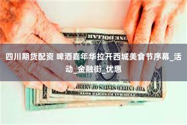 四川期货配资 啤酒嘉年华拉开西城美食节序幕_活动_金融街_优惠