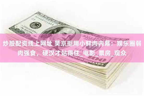 炒股配资线上网址 吴京拒用小鲜肉内幕：娱乐圈弱肉强食，硬汉才站得住_电影_票房_观众