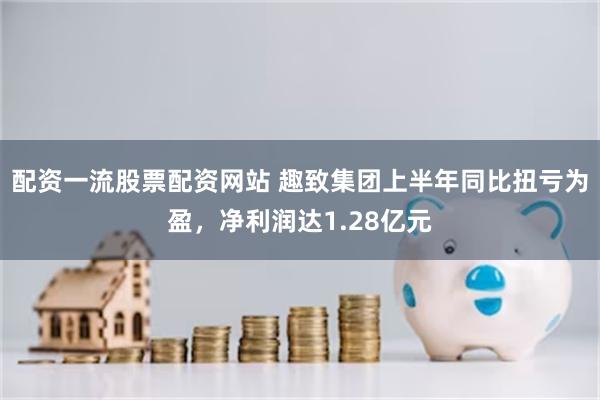 配资一流股票配资网站 趣致集团上半年同比扭亏为盈，净利润达1.28亿元